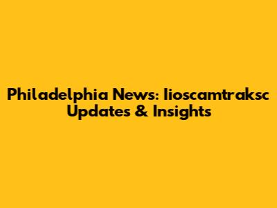 Philadelphia News: Iioscamtraksc Updates & Insights