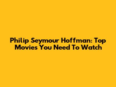 Philip Seymour Hoffman: Top Movies You Need To Watch