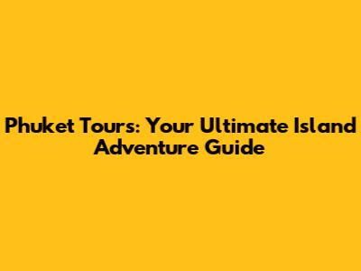 Phuket Tours: Your Ultimate Island Adventure Guide