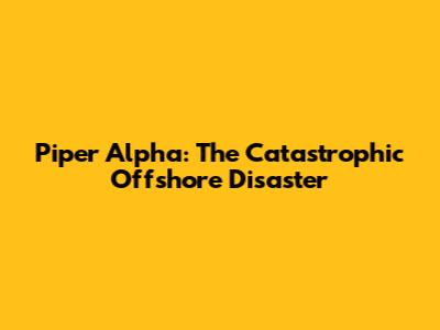 Piper Alpha: The Catastrophic Offshore Disaster