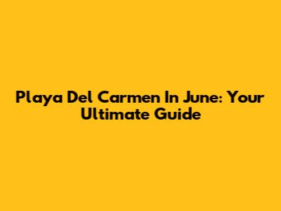 Playa Del Carmen In June: Your Ultimate Guide
