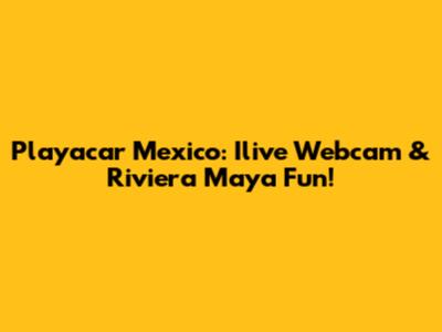 Playacar Mexico: Ilive Webcam & Riviera Maya Fun!