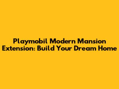 Playmobil Modern Mansion Extension: Build Your Dream Home