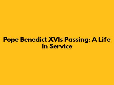 Pope Benedict XVI's Passing: A Life In Service