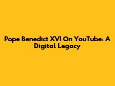 Pope Benedict XVI On YouTube: A Digital Legacy