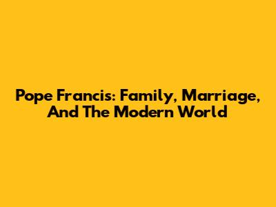 Pope Francis: Family, Marriage, And The Modern World