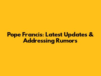 Pope Francis: Latest Updates & Addressing Rumors