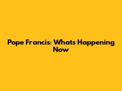 Pope Francis: What's Happening Now
