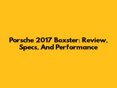 Porsche 2017 Boxster: Review, Specs, And Performance