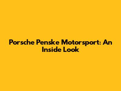 Porsche Penske Motorsport: An Inside Look