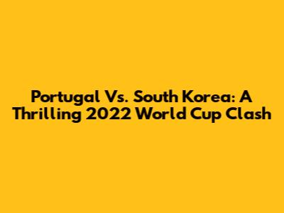 Portugal Vs. South Korea: A Thrilling 2022 World Cup Clash