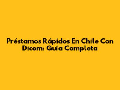 Préstamos Rápidos En Chile Con Dicom: Guía Completa