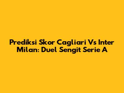 Prediksi Skor Cagliari Vs Inter Milan: Duel Sengit Serie A