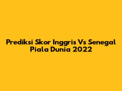 Prediksi Skor Inggris Vs Senegal Piala Dunia 2022