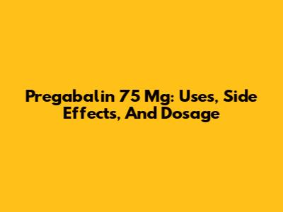 Pregabalin 75 Mg: Uses, Side Effects, And Dosage