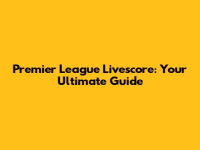 Premier League Livescore: Your Ultimate Guide