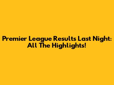 Premier League Results Last Night: All The Highlights!
