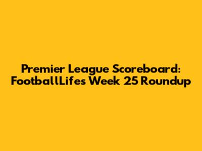 Premier League Scoreboard: FootballLife's Week 25 Roundup