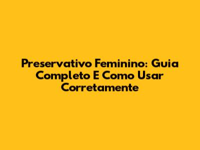 Preservativo Feminino: Guia Completo E Como Usar Corretamente