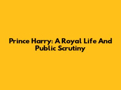 Prince Harry: A Royal Life And Public Scrutiny