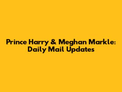 Prince Harry & Meghan Markle: Daily Mail Updates