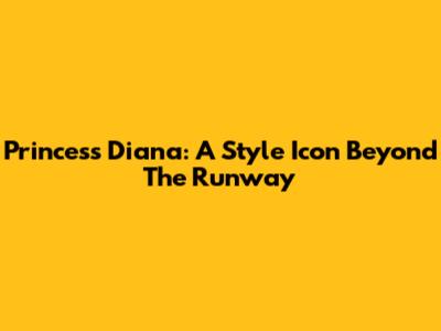 Princess Diana: A Style Icon Beyond The Runway