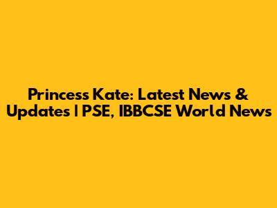 Princess Kate: Latest News & Updates | PSE, IBBCSE World News