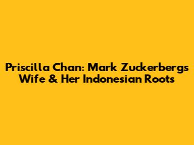 Priscilla Chan: Mark Zuckerberg's Wife & Her Indonesian Roots