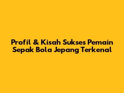 Profil & Kisah Sukses Pemain Sepak Bola Jepang Terkenal