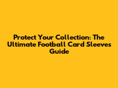 Protect Your Collection: The Ultimate Football Card Sleeves Guide