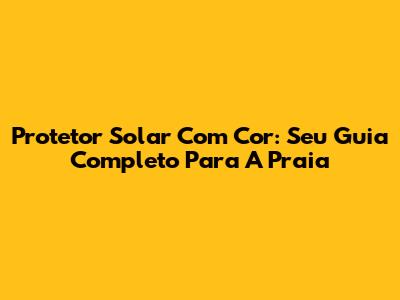 Protetor Solar Com Cor: Seu Guia Completo Para A Praia