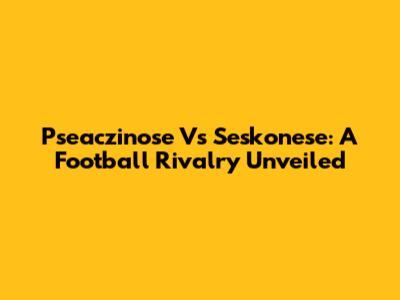 Pseaczinose Vs Seskonese: A Football Rivalry Unveiled