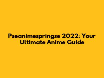 Pseanimespringse 2022: Your Ultimate Anime Guide