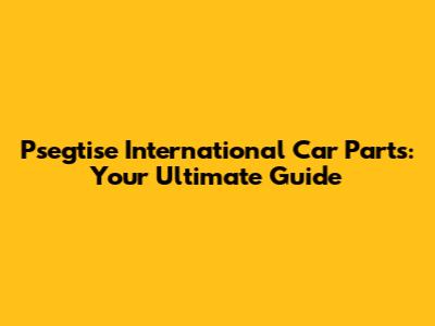 Psegtise International Car Parts: Your Ultimate Guide