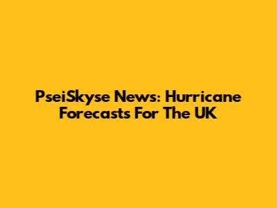 PseiSkyse News: Hurricane Forecasts For The UK