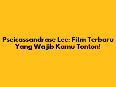 Pseicassandrase Lee: Film Terbaru Yang Wajib Kamu Tonton!