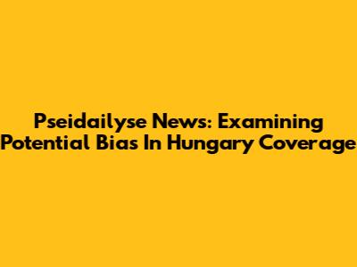 Pseidailyse News: Examining Potential Bias In Hungary Coverage