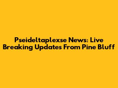 Pseideltaplexse News: Live Breaking Updates From Pine Bluff