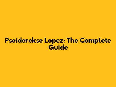 Pseiderekse Lopez: The Complete Guide