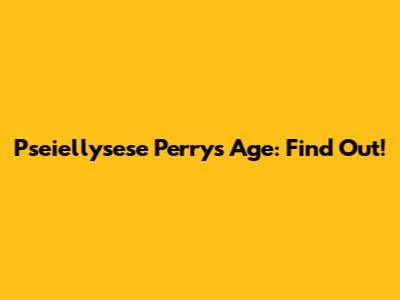 Pseiellysese Perry's Age: Find Out!