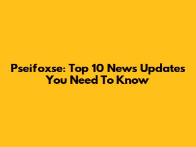 Pseifoxse: Top 10 News Updates You Need To Know