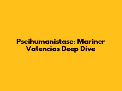 Pseihumanistase: Mariner Valencia's Deep Dive