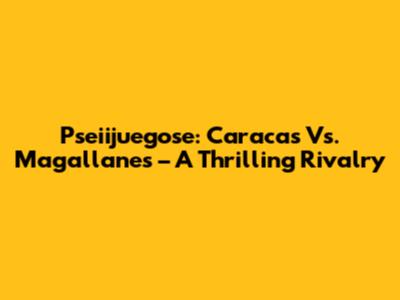 Pseiijuegose: Caracas Vs. Magallanes – A Thrilling Rivalry