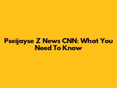 Pseijayse Z News CNN: What You Need To Know