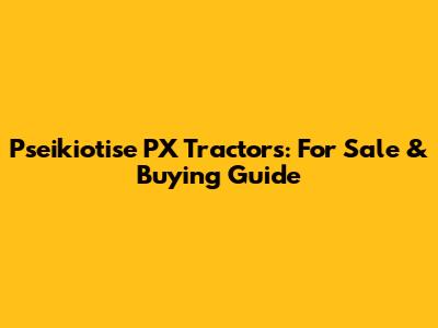 Pseikiotise PX Tractors: For Sale & Buying Guide