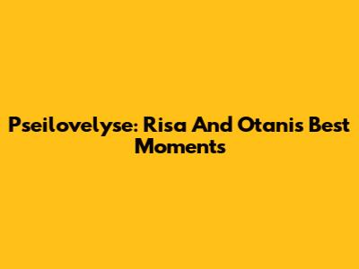 Pseilovelyse: Risa And Otani's Best Moments