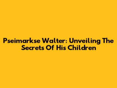 Pseimarkse Walter: Unveiling The Secrets Of His Children