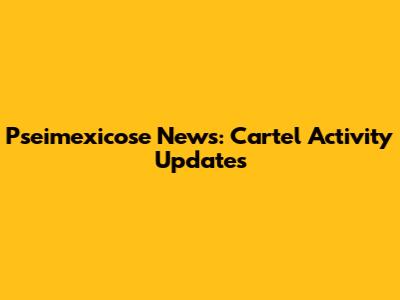 Pseimexicose News: Cartel Activity Updates