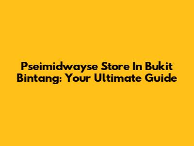 Pseimidwayse Store In Bukit Bintang: Your Ultimate Guide