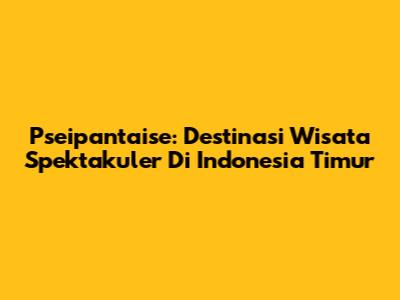 Pseipantaise: Destinasi Wisata Spektakuler Di Indonesia Timur